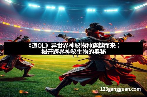 《道OL》异世界神秘物种穿越而来：揭开跨界神秘生物的奥秘