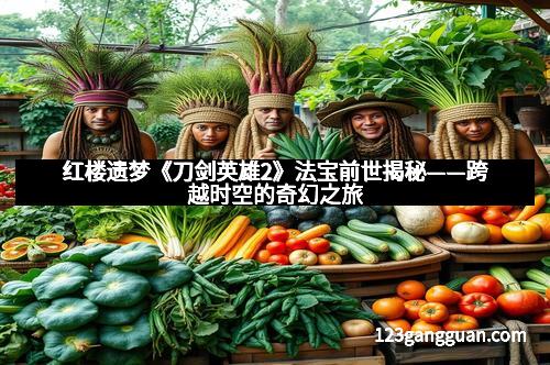 红楼遗梦《刀剑英雄2》法宝前世揭秘——跨越时空的奇幻之旅